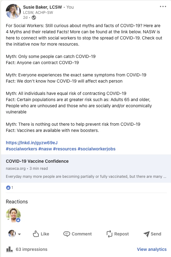 Susie Baker, LCSW LCSW, ACHP-SW  For Social Workers: Still curious about myths and facts of COVID-19? Here are 4 Myths and their related Facts! More can be found at the link below. NASW is here to connect with social workers to stop the spread of COVID-19. Check out the initiative now for more resources. Myth: Only some people can catch COVID-19 Fact: Anyone can contract COVID-19 Myth: Everyone experiences the exact same symptoms from COVID-19 Fact: We don't know how COVID-19 will affect each person Myth: All individuals have equal risk of contracting COVID-19 Fact: Certain populations are at greater risk such as: Adults 65 and older, People who are unhoused and those who are socially and/or economically vulnerable Myth: There is nothing out there to help prevent risk from COVID-19 Fact: Vaccines are available with new boosters. https://lnkd.in/gyzw69eJ #socialworkers #nasw #resources #socialworkerjobs COVID-19 Vaccine Confidence naswca.org Everyday many more people are becoming partially or fully vaccinated, but there are many ... 1 Like 63 impressions